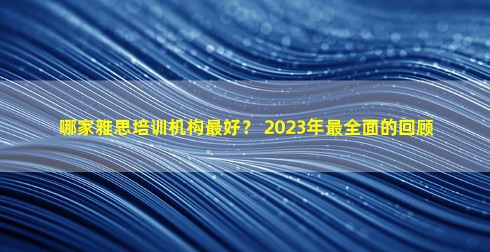 哪家雅思培训机构最好？ 2023年最全面的回顾